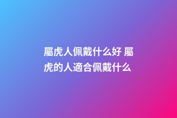 屬虎人佩戴什么好 屬虎的人適合佩戴什么-第1張-觀點-玄機派